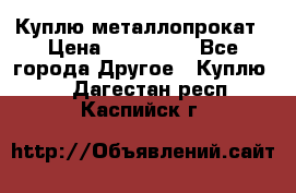 Куплю металлопрокат › Цена ­ 800 000 - Все города Другое » Куплю   . Дагестан респ.,Каспийск г.